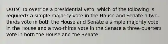 Q019) To override a presidential veto, which of the following is required? a simple majority vote in the House and Senate a two-thirds vote in both the House and Senate a simple majority vote in the House and a two-thirds vote in the Senate a three-quarters vote in both the House and the Senate