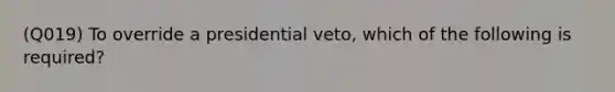 (Q019) To override a presidential veto, which of the following is required?