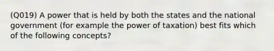 (Q019) A power that is held by both the states and the national government (for example the power of taxation) best fits which of the following concepts?