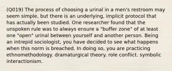 (Q019) The process of choosing a urinal in a men's restroom may seem simple, but there is an underlying, implicit protocol that has actually been studied. One researcher found that the unspoken rule was to always ensure a "buffer zone" of at least one "open" urinal between yourself and another person. Being an intrepid sociologist, you have decided to see what happens when this norm is breached. In doing so, you are practicing ethnomethodology. dramaturgical theory. role conflict. symbolic interactionism.