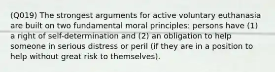 (Q019) The strongest arguments for active voluntary euthanasia are built on two fundamental moral principles: persons have (1) a right of self-determination and (2) an obligation to help someone in serious distress or peril (if they are in a position to help without great risk to themselves).