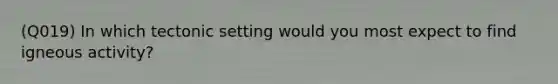 (Q019) In which tectonic setting would you most expect to find igneous activity?