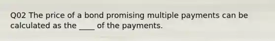 Q02 The price of a bond promising multiple payments can be calculated as the ____ of the payments.