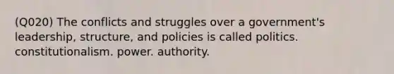 (Q020) The conflicts and struggles over a government's leadership, structure, and policies is called politics. constitutionalism. power. authority.