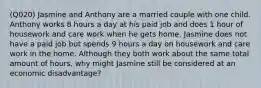 (Q020) Jasmine and Anthony are a married couple with one child. Anthony works 8 hours a day at his paid job and does 1 hour of housework and care work when he gets home. Jasmine does not have a paid job but spends 9 hours a day on housework and care work in the home. Although they both work about the same total amount of hours, why might Jasmine still be considered at an economic disadvantage?