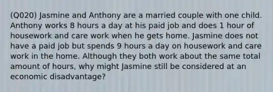 (Q020) Jasmine and Anthony are a married couple with one child. Anthony works 8 hours a day at his paid job and does 1 hour of housework and care work when he gets home. Jasmine does not have a paid job but spends 9 hours a day on housework and care work in the home. Although they both work about the same total amount of hours, why might Jasmine still be considered at an economic disadvantage?