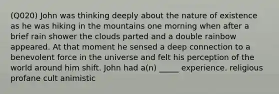 (Q020) John was thinking deeply about the nature of existence as he was hiking in the mountains one morning when after a brief rain shower the clouds parted and a double rainbow appeared. At that moment he sensed a deep connection to a benevolent force in the universe and felt his perception of the world around him shift. John had a(n) _____ experience. religious profane cult animistic