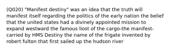 (Q020) "Manifest destiny" was an idea that the truth will manifest itself regarding the politics of the early nation the belief that the united states had a divinely appointed mission to expand westward the famous liost of the cargo-the manifest-carried by HMS Destiny the name of the frigate invented by robert fulton that first sailed up the hudson river