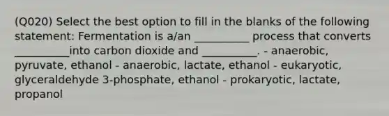 (Q020) Select the best option to fill in the blanks of the following statement: Fermentation is a/an __________ process that converts __________into carbon dioxide and __________. - anaerobic, pyruvate, ethanol - anaerobic, lactate, ethanol - eukaryotic, glyceraldehyde 3-phosphate, ethanol - prokaryotic, lactate, propanol