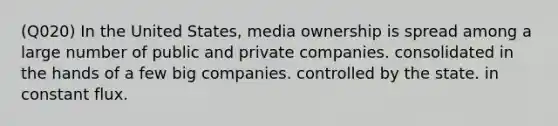 (Q020) In the United States, media ownership is spread among a large number of public and private companies. consolidated in the hands of a few big companies. controlled by the state. in constant flux.