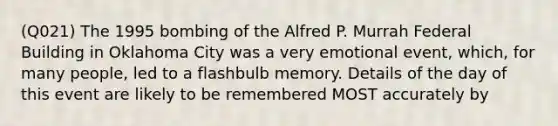 (Q021) The 1995 bombing of the Alfred P. Murrah Federal Building in Oklahoma City was a very emotional event, which, for many people, led to a flashbulb memory. Details of the day of this event are likely to be remembered MOST accurately by