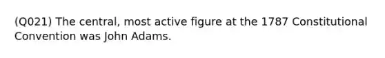 (Q021) The central, most active figure at the 1787 Constitutional Convention was John Adams.