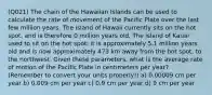 (Q021) The chain of the Hawaiian Islands can be used to calculate the rate of movement of the Pacific Plate over the last few million years. The island of Hawaii currently sits on the hot spot, and is therefore 0 million years old. The island of Kauai used to sit on the hot spot; it is approximately 5.1 million years old and is now approximately 473 km away from the hot spot, to the northwest. Given these parameters, what is the average rate of motion of the Pacific Plate in centimeters per year? (Remember to convert your units properly!) a) 0.00009 cm per year b) 0.009 cm per year c) 0.9 cm per year d) 9 cm per year