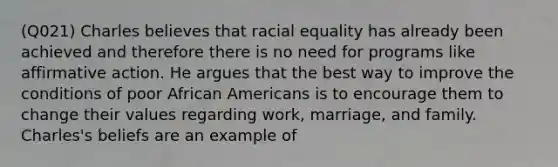 (Q021) Charles believes that racial equality has already been achieved and therefore there is no need for programs like <a href='https://www.questionai.com/knowledge/k15TsidlpG-affirmative-action' class='anchor-knowledge'>affirmative action</a>. He argues that the best way to improve the conditions of poor <a href='https://www.questionai.com/knowledge/kktT1tbvGH-african-americans' class='anchor-knowledge'>african americans</a> is to encourage them to change their values regarding work, marriage, and family. Charles's beliefs are an example of