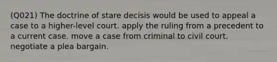 (Q021) The doctrine of stare decisis would be used to appeal a case to a higher-level court. apply the ruling from a precedent to a current case. move a case from criminal to civil court. negotiate a plea bargain.