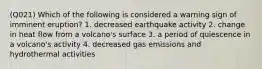 (Q021) Which of the following is considered a warning sign of imminent eruption? 1. decreased earthquake activity 2. change in heat flow from a volcano's surface 3. a period of quiescence in a volcano's activity 4. decreased gas emissions and hydrothermal activities