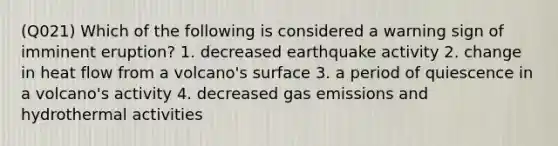 (Q021) Which of the following is considered a warning sign of imminent eruption? 1. decreased earthquake activity 2. change in heat flow from a volcano's surface 3. a period of quiescence in a volcano's activity 4. decreased gas emissions and hydrothermal activities