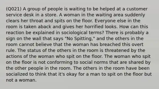 (Q021) A group of people is waiting to be helped at a customer service desk in a store. A woman in the waiting area suddenly clears her throat and spits on the floor. Everyone else in the room is taken aback and gives her horrified looks. How can this reaction be explained in sociological terms? There is probably a sign on the wall that says "No Spitting," and the others in the room cannot believe that the woman has breached this overt rule. The status of the others in the room is threatened by the actions of the woman who spit on the floor. The woman who spit on the floor is not conforming to social norms that are shared by the other people in the room. The others in the room have been socialized to think that it's okay for a man to spit on the floor but not a woman.