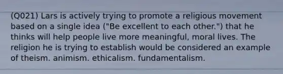 (Q021) Lars is actively trying to promote a religious movement based on a single idea ("Be excellent to each other.") that he thinks will help people live more meaningful, moral lives. The religion he is trying to establish would be considered an example of theism. animism. ethicalism. fundamentalism.