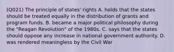 (Q021) The principle of states' rights A. holds that the states should be treated equally in the distribution of grants and program funds. B. became a major political philosophy during the "Reagan Revolution" of the 1980s. C. says that the states should oppose any increase in national government authority. D. was rendered meaningless by the Civil War