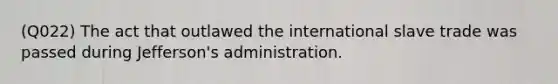 (Q022) The act that outlawed the international slave trade was passed during Jefferson's administration.