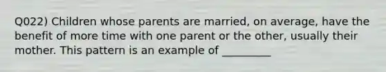 Q022) Children whose parents are married, on average, have the benefit of more time with one parent or the other, usually their mother. This pattern is an example of _________