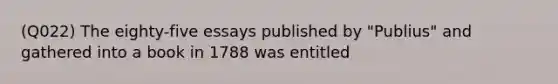 (Q022) The eighty-five essays published by "Publius" and gathered into a book in 1788 was entitled