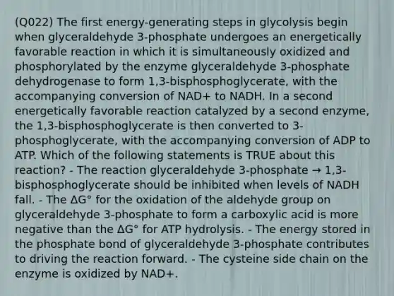 (Q022) The first energy-generating steps in glycolysis begin when glyceraldehyde 3-phosphate undergoes an energetically favorable reaction in which it is simultaneously oxidized and phosphorylated by the enzyme glyceraldehyde 3-phosphate dehydrogenase to form 1,3-bisphosphoglycerate, with the accompanying conversion of NAD+ to NADH. In a second energetically favorable reaction catalyzed by a second enzyme, the 1,3-bisphosphoglycerate is then converted to 3-phosphoglycerate, with the accompanying conversion of ADP to ATP. Which of the following statements is TRUE about this reaction? - The reaction glyceraldehyde 3-phosphate → 1,3-bisphosphoglycerate should be inhibited when levels of NADH fall. - The ΔG° for the oxidation of the aldehyde group on glyceraldehyde 3-phosphate to form a carboxylic acid is more negative than the ΔG° for ATP hydrolysis. - The energy stored in the phosphate bond of glyceraldehyde 3-phosphate contributes to driving the reaction forward. - The cysteine side chain on the enzyme is oxidized by NAD+.