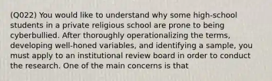 (Q022) You would like to understand why some high-school students in a private religious school are prone to being cyberbullied. After thoroughly operationalizing the terms, developing well-honed variables, and identifying a sample, you must apply to an institutional review board in order to conduct the research. One of the main concerns is that