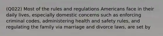 (Q022) Most of the rules and regulations Americans face in their daily lives, especially domestic concerns such as enforcing criminal codes, administering health and safety rules, and regulating the family via marriage and divorce laws, are set by