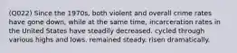 (Q022) Since the 1970s, both violent and overall crime rates have gone down, while at the same time, incarceration rates in the United States have steadily decreased. cycled through various highs and lows. remained steady. risen dramatically.