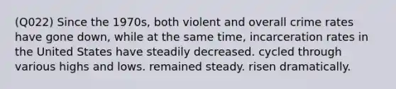 (Q022) Since the 1970s, both violent and overall crime rates have gone down, while at the same time, incarceration rates in the United States have steadily decreased. cycled through various highs and lows. remained steady. risen dramatically.