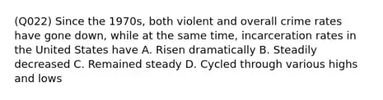 (Q022) Since the 1970s, both violent and overall crime rates have gone down, while at the same time, incarceration rates in the United States have A. Risen dramatically B. Steadily decreased C. Remained steady D. Cycled through various highs and lows