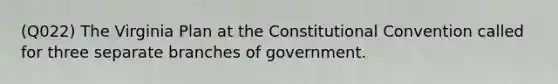 (Q022) The Virginia Plan at the Constitutional Convention called for three separate branches of government.