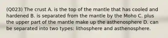 (Q023) The crust A. is the top of the mantle that has cooled and hardened B. is separated from the mantle by the Moho C. plus the upper part of the mantle make up the asthenosphere D. can be separated into two types: lithosphere and asthenosphere.