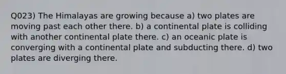 Q023) The Himalayas are growing because a) two plates are moving past each other there. b) a continental plate is colliding with another continental plate there. c) an oceanic plate is converging with a continental plate and subducting there. d) two plates are diverging there.