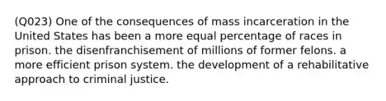 (Q023) One of the consequences of mass incarceration in the United States has been a more equal percentage of races in prison. the disenfranchisement of millions of former felons. a more efficient prison system. the development of a rehabilitative approach to criminal justice.