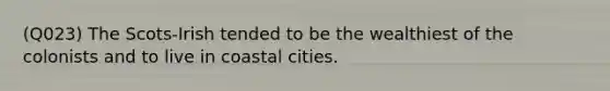 (Q023) The Scots-Irish tended to be the wealthiest of the colonists and to live in coastal cities.