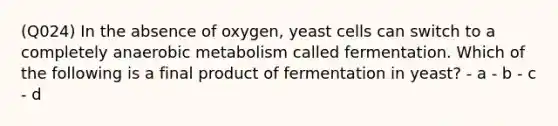 (Q024) In the absence of oxygen, yeast cells can switch to a completely anaerobic metabolism called fermentation. Which of the following is a final product of fermentation in yeast? - a - b - c - d