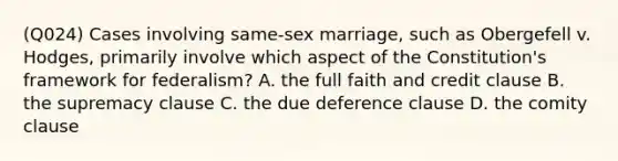 (Q024) Cases involving same-sex marriage, such as Obergefell v. Hodges, primarily involve which aspect of the Constitution's framework for federalism? A. the full faith and credit clause B. the supremacy clause C. the due deference clause D. the comity clause