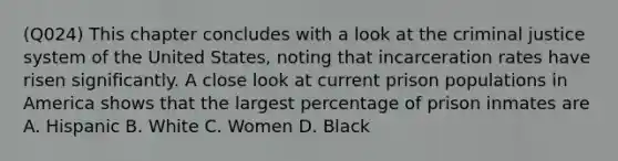 (Q024) This chapter concludes with a look at the criminal justice system of the United States, noting that incarceration rates have risen significantly. A close look at current prison populations in America shows that the largest percentage of prison inmates are A. Hispanic B. White C. Women D. Black