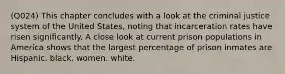 (Q024) This chapter concludes with a look at the criminal justice system of the United States, noting that incarceration rates have risen significantly. A close look at current prison populations in America shows that the largest percentage of prison inmates are Hispanic. black. women. white.