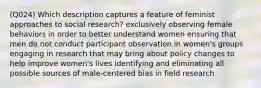 (Q024) Which description captures a feature of feminist approaches to social research? exclusively observing female behaviors in order to better understand women ensuring that men do not conduct participant observation in women's groups engaging in research that may bring about policy changes to help improve women's lives identifying and eliminating all possible sources of male-centered bias in field research