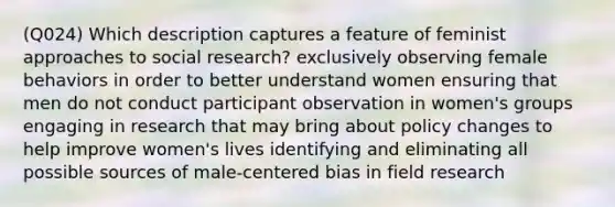 (Q024) Which description captures a feature of feminist approaches to social research? exclusively observing female behaviors in order to better understand women ensuring that men do not conduct participant observation in women's groups engaging in research that may bring about policy changes to help improve women's lives identifying and eliminating all possible sources of male-centered bias in field research