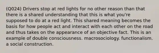 (Q024) Drivers stop at red lights for no other reason than that there is a shared understanding that this is what you're supposed to do at a red light. This shared meaning becomes the basis for how people act and interact with each other on the road and thus takes on the appearance of an objective fact. This is an example of double consciousness. macrosociology. functionalism. a social construction.