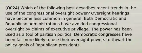 (Q024) Which of the following best describes recent trends in the use of the congressional oversight power? Oversight hearings have become less common in general. Both Democratic and Republican administrations have avoided congressional oversight by claims of executive privilege. The power has been used as a tool of partisan politics. Democratic congresses have been far more likely to use their oversight powers to thwart the policy goals of Republican presidents.