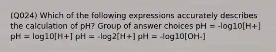 (Q024) Which of the following expressions accurately describes the calculation of pH? Group of answer choices pH = -log10[H+] pH = log10[H+] pH = -log2[H+] pH = -log10[OH-]