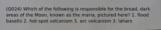 (Q024) Which of the following is responsible for the broad, dark areas of the Moon, known as the maria, pictured here? 1. flood basalts 2. hot-spot volcanism 3. arc volcanism 3. lahars