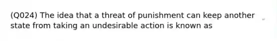 (Q024) The idea that a threat of punishment can keep another state from taking an undesirable action is known as