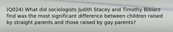 (Q024) What did sociologists Judith Stacey and Timothy Biblarz find was the most significant difference between children raised by straight parents and those raised by gay parents?